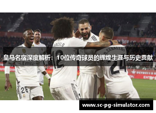 皇马名宿深度解析：10位传奇球员的辉煌生涯与历史贡献