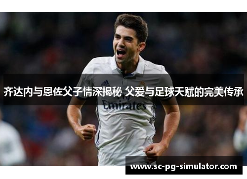 齐达内与恩佐父子情深揭秘 父爱与足球天赋的完美传承