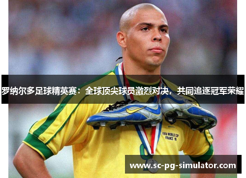 罗纳尔多足球精英赛：全球顶尖球员激烈对决，共同追逐冠军荣耀