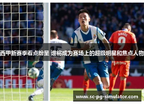 西甲新赛季看点纷呈 谁将成为赛场上的超级明星和焦点人物